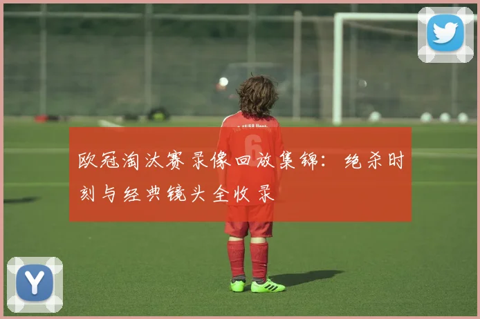 欧冠淘汰赛录像回放集锦：绝杀时刻与经典镜头全收录