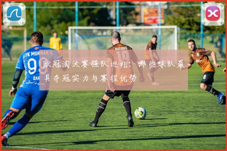 欧冠淘汰赛强队巡礼：哪些球队最具夺冠实力与赛程优势