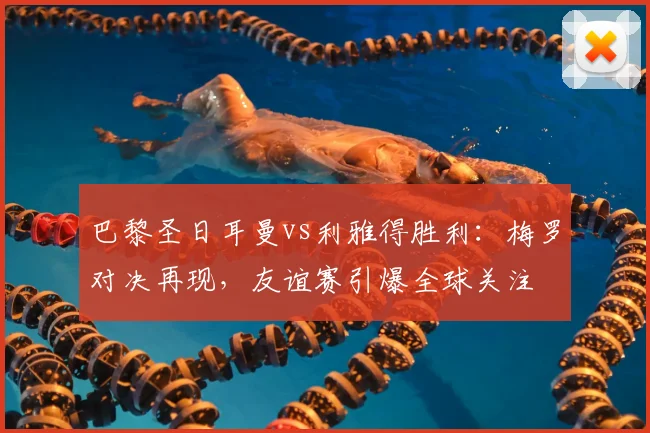 巴黎圣日耳曼vs利雅得胜利：梅罗对决再现，友谊赛引爆全球关注