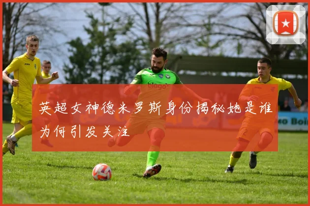 英超女神德米罗斯身份揭秘她是谁为何引发关注
