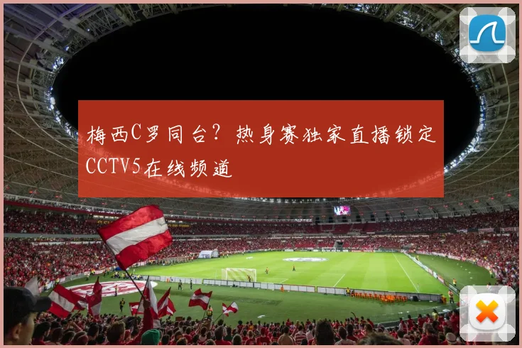 梅西C罗同台？热身赛独家直播锁定CCTV5在线频道