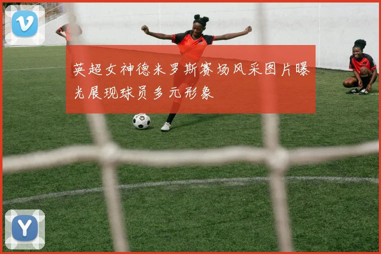 英超女神德米罗斯赛场风采图片曝光展现球员多元形象