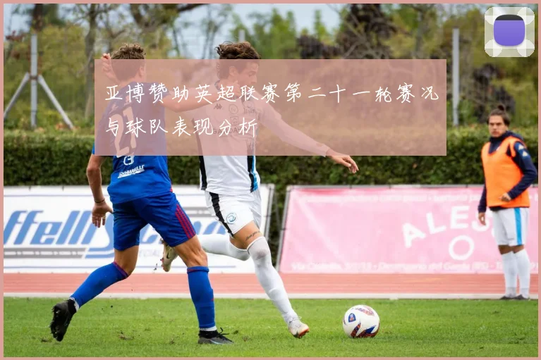 亚博赞助英超联赛第二十一轮赛况与球队表现分析