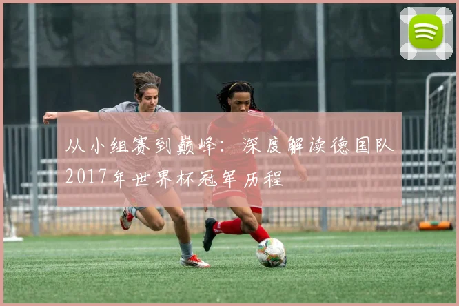 从小组赛到巅峰：深度解读德国队2017年世界杯冠军历程